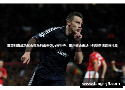 菲奥利奇成功转会背后的艰辛努力与坚持，揭示转会市场中的复杂博弈与挑战