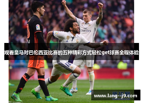 观看皇马对巴伦西亚比赛的五种精彩方式轻松get球赛全程体验
