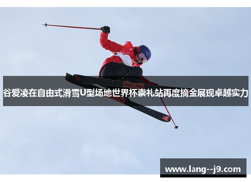谷爱凌在自由式滑雪U型场地世界杯崇礼站再度摘金展现卓越实力