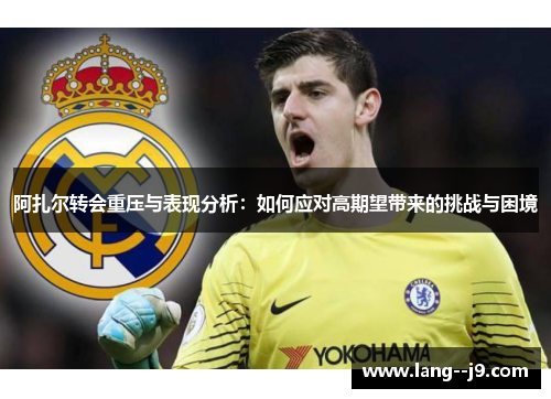 阿扎尔转会重压与表现分析：如何应对高期望带来的挑战与困境