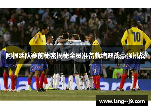 阿根廷队赛前秘密揭秘全员准备就绪迎战豪强挑战