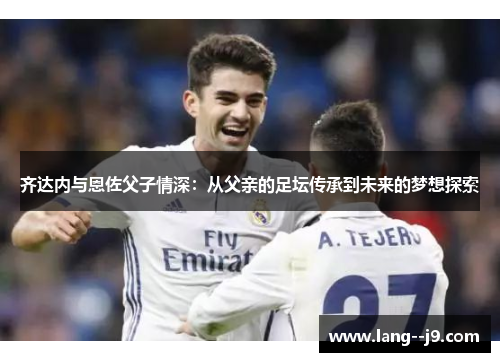 齐达内与恩佐父子情深：从父亲的足坛传承到未来的梦想探索