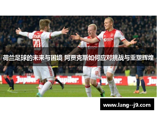 荷兰足球的未来与困境 阿贾克斯如何应对挑战与重塑辉煌