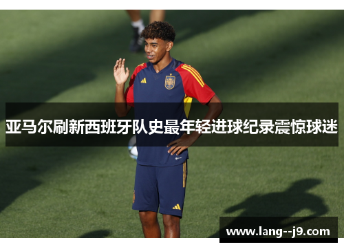 亚马尔刷新西班牙队史最年轻进球纪录震惊球迷