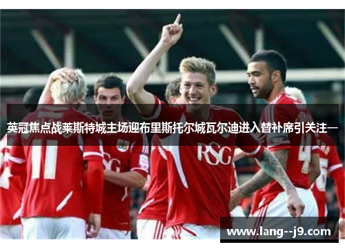 英冠焦点战莱斯特城主场迎布里斯托尔城瓦尔迪进入替补席引关注一