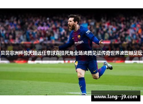 贝贝非洲杯惊天超远任意球直挂死角全场沸腾见证传奇世界波震撼足坛