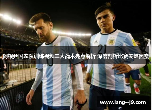 阿根廷国家队训练视频三大战术亮点解析 深度剖析比赛关键因素