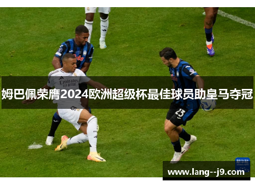 姆巴佩荣膺2024欧洲超级杯最佳球员助皇马夺冠 姆巴佩荣膺2024欧洲超级杯最佳球员助皇马夺冠