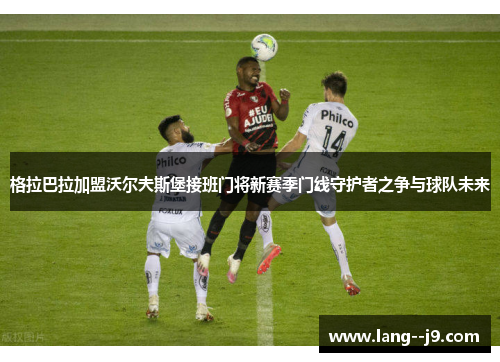 格拉巴拉加盟沃尔夫斯堡接班门将新赛季门线守护者之争与球队未来