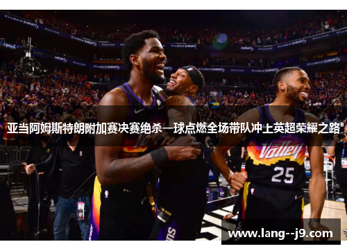 亚当阿姆斯特朗附加赛决赛绝杀一球点燃全场带队冲上英超荣耀之路