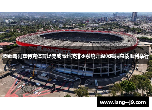 墨西哥阿兹特克体育场完成高科技排水系统升级保障揭幕战顺利举行