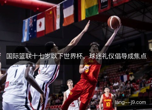 国际篮联十七岁以下世界杯,球迷礼仪倡导成焦点 国际篮联十七岁以下世界杯,球迷礼仪倡导成焦点