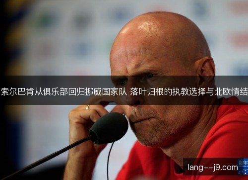 索尔巴肯从俱乐部回归挪威国家队 落叶归根的执教选择与北欧情结 索尔巴肯从俱乐部回归挪威国家队 落叶归根的执教选择与北欧情结