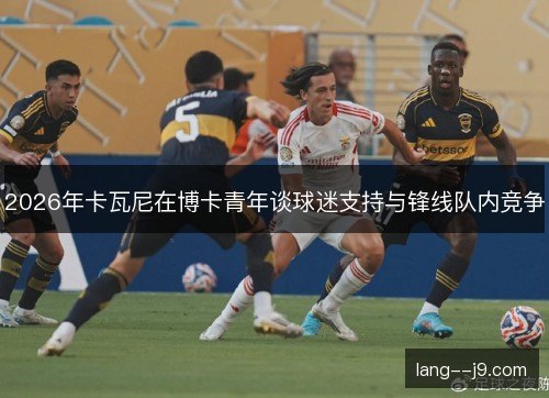 2026年卡瓦尼在博卡青年谈球迷支持与锋线队内竞争